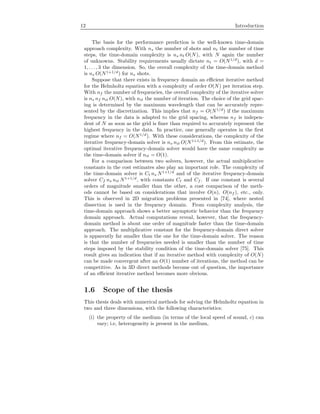 12 Introduction
The basis for the performance prediction is the well-known time-domain
approach complexity. With ns the number of shots and nt the number of time
steps, the time-domain complexity is ns nt O(N), with N again the number
of unknowns. Stability requirements usually dictate nt = O(N1/d
), with d =
1, . . . , 3 the dimension. So, the overall complexity of the time-domain method
is ns O(N1+1/d
) for ns shots.
Suppose that there exists in frequency domain an eﬃcient iterative method
for the Helmholtz equation with a complexity of order O(N) per iteration step.
With nf the number of frequencies, the overall complexity of the iterative solver
is ns nf nit O(N), with nit the number of iteration. The choice of the grid spac-
ing is determined by the maximum wavelength that can be accurately repre-
sented by the discretization. This implies that nf = O(N1/d
) if the maximum
frequency in the data is adapted to the grid spacing, whereas nf is indepen-
dent of N as soon as the grid is ﬁner than required to accurately represent the
highest frequency in the data. In practice, one generally operates in the ﬁrst
regime where nf = O(N1/d
). With these considerations, the complexity of the
iterative frequency-domain solver is ns nit O(N1+1/d
). From this estimate, the
optimal iterative frequency-domain solver would have the same complexity as
the time-domain solver if nit = O(1).
For a comparison between two solvers, however, the actual multiplicative
constants in the cost estimates also play an important role. The complexity of
the time-domain solver is Ct ns N1+1/d
and of the iterative frequency-domain
solver Cf ns nit N1+1/d
, with constants Ct and Cf . If one constant is several
orders of magnitude smaller than the other, a cost comparison of the meth-
ods cannot be based on considerations that involve O(n), O(nf ), etc., only.
This is observed in 2D migration problems presented in [74], where nested
dissection is used in the frequency domain. From complexity analysis, the
time-domain approach shows a better asymptotic behavior than the frequency
domain approach. Actual computations reveal, however, that the frequency-
domain method is about one order of magnitude faster than the time-domain
approach. The multiplicative constant for the frequency-domain direct solver
is apparently far smaller than the one for the time-domain solver. The reason
is that the number of frequencies needed is smaller than the number of time
steps imposed by the stability condition of the time-domain solver [75]. This
result gives an indication that if an iterative method with complexity of O(N)
can be made convergent after an O(1) number of iterations, the method can be
competitive. As in 3D direct methods become out of question, the importance
of an eﬃcient iterative method becomes more obvious.
1.6 Scope of the thesis
This thesis deals with numerical methods for solving the Helmholtz equation in
two and three dimensions, with the following characteristics:
(i) the property of the medium (in terms of the local speed of sound, c) can
vary; i.e, heterogeneity is present in the medium,
 
