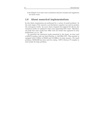 14 Introduction
• In Chapter 8 we draw some conclusions and give remarks and suggestions
for future work.
1.8 About numerical implementations
In this thesis computations are performed for a variety of model problems. In
the early stages of the research a not-the-fastest computer was used to produce
the convergence results. As a new, faster computer has replaced the old one, the
numerical results are updated to have more impressing CPU times. Therefore,
one ﬁnds that some results here diﬀer with the results that appeared in early
publications, e.g. in [38].
To reproduce the numerical results presented in this thesis, we have used
a LINUX machine with one Intel Pentium 4, 2.40 GHz CPU. This machine is
equipped with 2 GByte of RAM and 512 KByte of cache memory. For small
problems, MATLAB has been used for coding. GNU’s Fortran 77 compiler is
used mainly for large problems.
 