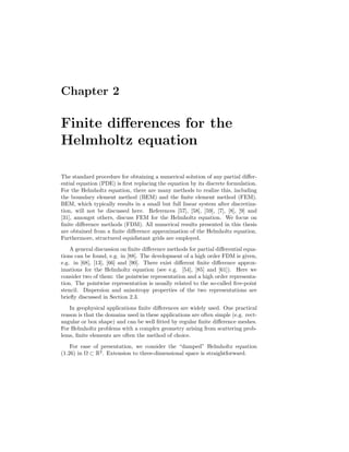 Chapter 2
Finite diﬀerences for the
Helmholtz equation
The standard procedure for obtaining a numerical solution of any partial diﬀer-
ential equation (PDE) is ﬁrst replacing the equation by its discrete formulation.
For the Helmholtz equation, there are many methods to realize this, including
the boundary element method (BEM) and the ﬁnite element method (FEM).
BEM, which typically results in a small but full linear system after discretiza-
tion, will not be discussed here. References [57], [58], [59], [7], [8], [9] and
[31], amongst others, discuss FEM for the Helmholtz equation. We focus on
ﬁnite diﬀerence methods (FDM). All numerical results presented in this thesis
are obtained from a ﬁnite diﬀerence approximation of the Helmholtz equation.
Furthermore, structured equidistant grids are employed.
A general discussion on ﬁnite diﬀerence methods for partial diﬀerential equa-
tions can be found, e.g. in [88]. The development of a high order FDM is given,
e.g. in [68], [13], [66] and [90]. There exist diﬀerent ﬁnite diﬀerence approx-
imations for the Helmholtz equation (see e.g. [54], [85] and [61]). Here we
consider two of them: the pointwise representation and a high order representa-
tion. The pointwise representation is usually related to the so-called ﬁve-point
stencil. Dispersion and anisotropy properties of the two representations are
brieﬂy discussed in Section 2.3.
In geophysical applications ﬁnite diﬀerences are widely used. One practical
reason is that the domains used in these applications are often simple (e.g. rect-
angular or box shape) and can be well ﬁtted by regular ﬁnite diﬀerence meshes.
For Helmholtz problems with a complex geometry arising from scattering prob-
lems, ﬁnite elements are often the method of choice.
For ease of presentation, we consider the “damped” Helmholtz equation
(1.26) in Ω ⊂ R2
. Extension to three-dimensional space is straightforward.
 