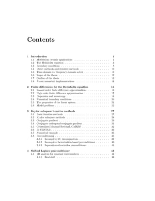 Contents
1 Introduction 1
1.1 Motivation: seismic applications . . . . . . . . . . . . . . . . . . 1
1.2 The Helmholtz equation . . . . . . . . . . . . . . . . . . . . . . . 3
1.3 Boundary conditions . . . . . . . . . . . . . . . . . . . . . . . . . 8
1.4 Direct methods and iterative methods . . . . . . . . . . . . . . . 10
1.5 Time-domain vs. frequency-domain solver . . . . . . . . . . . . . 11
1.6 Scope of the thesis . . . . . . . . . . . . . . . . . . . . . . . . . . 12
1.7 Outline of the thesis . . . . . . . . . . . . . . . . . . . . . . . . . 13
1.8 About numerical implementations . . . . . . . . . . . . . . . . . 14
2 Finite diﬀerences for the Helmholtz equation 15
2.1 Second order ﬁnite diﬀerence approximation . . . . . . . . . . . . 16
2.2 High order ﬁnite diﬀerence approximation . . . . . . . . . . . . . 17
2.3 Dispersion and anisotropy . . . . . . . . . . . . . . . . . . . . . . 18
2.4 Numerical boundary conditions . . . . . . . . . . . . . . . . . . . 20
2.5 The properties of the linear system . . . . . . . . . . . . . . . . . 21
2.6 Model problems . . . . . . . . . . . . . . . . . . . . . . . . . . . . 22
3 Krylov subspace iterative methods 27
3.1 Basic iterative methods . . . . . . . . . . . . . . . . . . . . . . . 27
3.2 Krylov subspace methods . . . . . . . . . . . . . . . . . . . . . . 28
3.3 Conjugate gradient . . . . . . . . . . . . . . . . . . . . . . . . . . 29
3.4 Conjugate orthogonal-conjugate gradient . . . . . . . . . . . . . . 31
3.5 Generalized Minimal Residual, GMRES . . . . . . . . . . . . . . 32
3.6 Bi-CGSTAB . . . . . . . . . . . . . . . . . . . . . . . . . . . . . . 33
3.7 Numerical example . . . . . . . . . . . . . . . . . . . . . . . . . . 35
3.8 Preconditioning . . . . . . . . . . . . . . . . . . . . . . . . . . . . 35
3.8.1 Incomplete LU decomposition . . . . . . . . . . . . . . . . 37
3.8.2 Incomplete factorization-based preconditioner . . . . . . . 40
3.8.3 Separation-of-variables preconditioner . . . . . . . . . . . 41
4 Shifted Laplace preconditioner 43
4.1 1D analysis for constant wavenumbers . . . . . . . . . . . . . . . 44
4.1.1 Real shift . . . . . . . . . . . . . . . . . . . . . . . . . . . 44
 