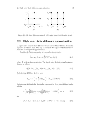 2.2 High order ﬁnite diﬀerence approximation 17
i i −1 ii −1 i +1
(a) (b)
i +1
i
1 1 1 1 1 1
2
2
2
i +1
i −1
i +12
i 2
i −12
Figure 2.1: 2D ﬁnite diﬀerence stencil: (a) 5-point stencil, (b) 9-point stencil
2.2 High order ﬁnite diﬀerence approximation
A higher order accurate ﬁnite diﬀerence stencil can be obtained for the Helmholtz
equation in diﬀerent ways. One way to construct this high order ﬁnite diﬀerence
stencil is by using Pad´e approximation.
Consider the Taylor expansion of a second order derivative
Dx1x1 u = ∂x1x1 u +
1
12
h2
∂(4)
x1
u + O(h4
), (2.4)
where D is the a discrete operator. The fourth order derivative can be approx-
imated as follows:
∂(4)
x1
u = ∂x1x1 (∂x1x1 u) ≈ Dx1x1 (∂x1x1 u) + O(h2
). (2.5)
Substituting (2.5) into (2.4) we have
∂x1x1 u = 1 +
1
12
h2
Dx1x1
−1
Dx1x1 u + O(h4
). (2.6)
Substituting (2.6) and also the similar expression for ∂x2x2 into (2.1) we ﬁnally
obtain
−
Dx1x1
1 + 1
12 h2Dx1x1
+
Dx2x2
1 + 1
12 h2Dx2x2
+ (1 − αˆj)k2
u = g, (2.7)
or
−(D1 + D2)u − (1 + K1 + K2)(1 − αˆj)k2
u = (1 + K1 + K2)g. (2.8)
 