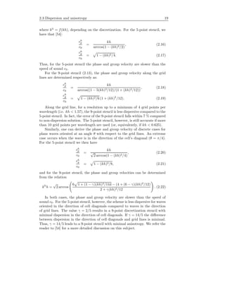2.3 Dispersion and anisotropy 19
where kh
= f(kh), depending on the discretization. For the 5-point stencil, we
have that [54]:
ch
p
c0
=
kh
arccos(1 − (kh)2/2)
, (2.16)
ch
g
c0
= 1 − (kh)2/4. (2.17)
Thus, for the 5-point stencil the phase and group velocity are slower than the
speed of sound c0.
For the 9-point stencil (2.13), the phase and group velocity along the grid
lines are determined respectively as:
ch
p
c0
=
kh
arccos((1 − 5(kh)2/12)/(1 + (kh)2/12))
, (2.18)
ch
g
c0
= 1 − (kh)2/6 (1 + (kh)2
/12). (2.19)
Along the grid line, for a resolution up to a minimum of 4 grid points per
wavelength (i.e. kh < 1.57), the 9-point stencil is less dispersive compared to the
5-point stencil. In fact, the error of the 9-point stencil falls within 7 % compared
to non-dispersion solution. The 5-point stencil, however, is still accurate if more
than 10 grid points per wavelength are used (or, equivalently, if kh < 0.625).
Similarly, one can derive the phase and group velocity of discrete cases for
plane waves oriented at an angle θ with respect to the grid lines. An extreme
case occurs when the wave is in the direction of the cell’s diagonal (θ = π/4).
For the 5-point stencil we then have
ch
p
c0
=
kh
√
2 arccos(1 − (kh)2/4)
, (2.20)
ch
g
c0
= 1 − (kh)2/8, (2.21)
and for the 9-point stencil, the phase and group velocities can be determined
from the relation
kh
h =
√
2 arccos
6 1 + (1 − γ)(kh)4/144 − (4 + (6 − γ)(kh)2
/12)
2 + γ(kh)2/12
. (2.22)
In both cases, the phase and group velocity are slower than the speed of
sound c0. For the 5-point stencil, however, the scheme is less dispersive for waves
oriented in the direction of cell diagonals compared to waves in the direction
of grid lines. The value γ = 2/5 results in a 9-point discretization stencil with
minimal dispersion in the direction of cell diagonals. If γ = 14/5 the diﬀerence
between dispersion in the direction of cell diagonals and grid lines is minimal.
Thus, γ = 14/5 leads to a 9-point stencil with minimal anisotropy. We refer the
reader to [54] for a more detailed discussion on this subject.
 