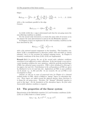 2.5 The properties of the linear system 21
Edges:
B2u|edge := −
3
2
k2
u − ˆjk
3
j=1,j=i
±
∂u
∂xj
−
1
2
∂2
u
∂x2
i
= 0, i = 1, . . . , 3, (2.24)
with xi the coordinate parallel to the edge.
Corners:
B2u|corner := −2ˆjku +
3
i=1
±
∂u
∂xi
= 0. (2.25)
In (2.23)–(2.25) the ± sign is determined such that for out going waves the
non-reﬂecting condition is satisﬁed.
For the second order derivatives, to retain the same order of accuracy as in
the interior the same discretization is used as for the Helmholtz operator.
In Chapters 4 and 5 we implement the ﬁrst order boundary condition on the
faces described by [34]
B1u|face :=
∂
∂η
− ˆjk u = 0, (2.26)
with η the outward normal component to the boundary. This boundary con-
dition (2.26) is straightforward to discretize (either with one-sided or central
schemes), but it is not accurate for inclined outgoing waves. In Chapter 6
boundary conditions of the form (2.23)–(2.25) are implemented.
Remark 2.4.1 In practice the use of the second order radiation conditions
sometimes is not suﬃcient to reduce reﬂections. In the last decade a new and ac-
curate boundary condition for wave equations, called the perfectly matched layer
(PML) has attracted many researchers. PML is ﬁrst introduced in Berenger’s
two papers [14] and [15]. Contributions to the well-posedness of PML are given
by Abarbanel et al in [1] (and also [2]). Applications of PML in wave problems
can be found, e.g. in [95] and [93]. In our research, the use of PML is not
investigated in detail.
Instead, we will use in some of numerical tests (in Chapter 6) a classical
method similar to PML, which is dubbed as “sponge” layers (or absorption lay-
ers). These layers are added around the physical domain whose functions is
to damp the out going waves. Therefore, the “damped” Helmholtz equation is
used in this layer. On the boundaries of the absorption layers, the ﬁrst order
Sommerfeld radiation condition is imposed.
2.5 The properties of the linear system
Discretization of the Helmholtz equation (2.1) and boundary conditions (2.23)–
(2.25) (or (2.26)) leads to a linear system
Ahuh = gh, Ah ∈ CN×N
, uh, gh ∈ CN
. (2.27)
 