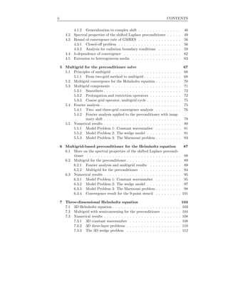 ii CONTENTS
4.1.2 Generalization to complex shift . . . . . . . . . . . . . . . 46
4.2 Spectral properties of the shifted Laplace preconditioner . . . . . 49
4.3 Bound of convergence rate of GMRES . . . . . . . . . . . . . . . 56
4.3.1 Closed-oﬀ problem . . . . . . . . . . . . . . . . . . . . . . 56
4.3.2 Analysis for radiation boundary conditions . . . . . . . . 59
4.4 h-dependence of convergence . . . . . . . . . . . . . . . . . . . . 62
4.5 Extension to heterogeneous media . . . . . . . . . . . . . . . . . 63
5 Multigrid for the preconditioner solve 67
5.1 Principles of multigrid . . . . . . . . . . . . . . . . . . . . . . . . 68
5.1.1 From two-grid method to multigrid . . . . . . . . . . . . . 68
5.2 Multigrid convergence for the Helmholtz equation . . . . . . . . . 70
5.3 Multigrid components . . . . . . . . . . . . . . . . . . . . . . . . 71
5.3.1 Smoothers . . . . . . . . . . . . . . . . . . . . . . . . . . . 72
5.3.2 Prolongation and restriction operators . . . . . . . . . . . 72
5.3.3 Coarse grid operator, multigrid cycle . . . . . . . . . . . . 75
5.4 Fourier analysis . . . . . . . . . . . . . . . . . . . . . . . . . . . . 75
5.4.1 Two- and three-grid convergence analysis . . . . . . . . . 76
5.4.2 Fourier analysis applied to the preconditioner with imag-
inary shift . . . . . . . . . . . . . . . . . . . . . . . . . . . 78
5.5 Numerical results . . . . . . . . . . . . . . . . . . . . . . . . . . . 80
5.5.1 Model Problem 1: Constant wavenumber . . . . . . . . . 81
5.5.2 Model Problem 2: The wedge model . . . . . . . . . . . . 81
5.5.3 Model Problem 3: The Marmousi problem . . . . . . . . . 83
6 Multigrid-based preconditioner for the Helmholtz equation 87
6.1 More on the spectral properties of the shifted Laplace precondi-
tioner . . . . . . . . . . . . . . . . . . . . . . . . . . . . . . . . . 88
6.2 Multigrid for the preconditioner . . . . . . . . . . . . . . . . . . . 89
6.2.1 Fourier analysis and multigrid results . . . . . . . . . . . 89
6.2.2 Multigrid for the preconditioner . . . . . . . . . . . . . . 94
6.3 Numerical results . . . . . . . . . . . . . . . . . . . . . . . . . . . 95
6.3.1 Model Problem 1: Constant wavenumber . . . . . . . . . 95
6.3.2 Model Problem 2: The wedge model . . . . . . . . . . . . 97
6.3.3 Model Problem 3: The Marmousi problem . . . . . . . . . 98
6.3.4 Convergence result for the 9-point stencil . . . . . . . . . 101
7 Three-dimensional Helmholtz equation 103
7.1 3D Helmholtz equation . . . . . . . . . . . . . . . . . . . . . . . . 103
7.2 Multigrid with semicoarsening for the preconditioner . . . . . . . 104
7.3 Numerical results . . . . . . . . . . . . . . . . . . . . . . . . . . . 108
7.3.1 3D constant wavenumber . . . . . . . . . . . . . . . . . . 108
7.3.2 3D three-layer problems . . . . . . . . . . . . . . . . . . . 110
7.3.3 The 3D wedge problem . . . . . . . . . . . . . . . . . . . 112
 
