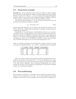 3.7 Numerical example 35
3.7 Numerical example
Example 3.1. A ﬁrst numerical result is shown in Table 3.1, which compares
the convergence of several Krylov subspace methods applied directly to Model
Problem 1 (constant k). We set α = 0; so, we consider the undamped Helmholtz
equation. Here we use the ﬁrst order radiation boundary conditions (2.26) on
Γ. The problem is discretized by the 5-point ﬁnite diﬀerence stencil.
Starting with the initial guess u0
= 0, the iteration is terminated at the j-th
iteration if the following condition is satisﬁed:
g − Auj
/ g ≤ 10−7
. (3.25)
(Unless mentioned otherwise, we use (3.25) as the termination criterion in this
thesis). We set kh = 0.625, which is equivalent to choosing ∼10 grid points per
wavelength (see Table 2.1).
From Table 3.1, the performance of all algorithms decreases as k increases,
and COCG seems to be the method of choice (short recurrence and with com-
parable convergence as GMRES). Convergence history for k = 30 is displayed in
Figure 3.1. An erratic convergence behavior is observed for COCG. Superlinear
convergence is clearly seen for GMRES and CGNR. A long, slow converging
part of CGNR convergence is due to many small eigenvalues of A∗
A.
Table 3.1: Number of iterations of several Krylov subspace methods to reach
convergence for Model Problem 1. kh = 0.625 (∼ 10 grid points per wavelength)
k CGNR COCG GMRES Bi-CGSTAB
10 49 33 32 35
20 208 80 79 145
30 492 154 143 402
40 943 255 241 816
Figure 3.2 shows the eﬀect of increasing the number of grid points per wave-
length on the number of iterations for k = 10. For all algorithms, the conver-
gence slows down if more accurate solutions are needed. Among them, CGNR
is the most sensitive algorithm. This is somewhat disappointing; as we tend to
increase the accuracy of the solution, the performance of the iterative methods
without any enhancement degrades.
3.8 Preconditioning
Even though the methods are convergent for the numerical examples given in
Section 3.7, the convergence is too slow. As we only considered very simple
problems (with small k), one may imagine that the methods are ineﬃcient if a
 