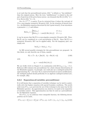 3.8 Preconditioning 41
is set such that the preconditioned system AM−1
I is deﬁnite or “less indeﬁnite”
than the original system. Here the term “indeﬁniteness” is related to the real
part of spectrum of the given linear system: one demands that Re σ(AM−1
I ) >
0 (or Re σ(AM−1
I ) < 0).
For A ∈ CN×N
, a matrix A can be extracted from A where the real part of
A is a non-singular symmetric M-matrix [101]. In the situation of interest here
(i.e., the Helmholtz equation discretized by the 5-point stencil), if one introduces
a parameter γ ≥ 1 and deﬁnes
Re(ai,j ) =
Re(ai,j) if i = j,
Re(ai,j) − γ min{0, Re((Ae)i)} if i = j,
it can be proven that Re(A) is a non-singular symmetric M-matrix [69]. Then,
Re(A) can be considered as a real perturbation of Re(A). Since Re(A) is a
symmetric M-matrix, ILU can be applied safely. For the imaginary part, one
simply sets
Im(aij) = Im(aij ), ∀i, j.
In [69] several possible strategies for this preconditioner are proposed. In
this thesis, we only describe one of them, namely
MI ≡ A = A0 + ˆjIm(A), A0 = Re(A) + Q, (3.30)
with
qii = − min{0, Re((Ae)i)}. (3.31)
We use (3.30)–(3.31) in Chapter 5, in combination with ILU(nlev), nlev = 0, 1.
Reference [69] evaluates the preconditioner for a ﬁnite element discretization of
the Helmholtz equation. In principle, one could also use a multigrid method for
approximating M−1
I , but since MI is constructed based on matrix modiﬁcations,
the multigrid method should preferably be an algebraic multigrid method (see,
for example, [92]).
3.8.3 Separation-of-variables preconditioner
It is well known that a separation of variables technique can be used to analyt-
ically solve the Laplace equation with special boundary conditions. The zeroth
order term k2
(x1, x2)u prevents the use of this technique in the same way for the
Helmholtz operator. An approximation can, however, be made in the separation
of variables context. This approximation can then be used as a preconditioner
for the Helmholtz equation.
For k2
(x1, x2) an arbitrary twice integrable function, the following decom-
position can be made,
k2
(x1, x2) = k2
x1
(x1) + k2
x2
(y) + ˜k2
(x1, x2), in Ω = [x1a , x1b
] × [x2a , x2b
],(3.32)
 