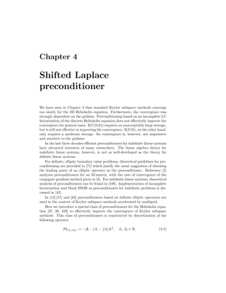 Chapter 4
Shifted Laplace
preconditioner
We have seen in Chapter 3 that standard Krylov subspace methods converge
too slowly for the 2D Helmholtz equation. Furthermore, the convergence was
strongly dependent on the gridsize. Preconditioning based on an incomplete LU
factorization of the discrete Helmholtz equation does not eﬀectively improve the
convergence for general cases. ILU(0.01) requires an unacceptably large storage,
but is still not eﬀective in improving the convergence. ILU(0), on the other hand,
only requires a moderate storage. Its convergence is, however, not impressive
and sensitive to the gridsize.
In the last three decades eﬃcient preconditioners for indeﬁnite linear systems
have attracted attention of many researchers. The linear algebra theory for
indeﬁnite linear systems, however, is not as well-developed as the theory for
deﬁnite linear systems.
For deﬁnite, elliptic boundary value problems, theoretical guidelines for pre-
conditioning are provided in [71] which justify the usual suggestion of choosing
the leading parts of an elliptic operator as the preconditioner. Reference [5]
analyzes preconditioners for an M-matrix, with the rate of convergence of the
conjugate gradient method given in [6]. For indeﬁnite linear systems, theoretical
analysis of preconditioners can be found in [108]. Implementation of incomplete
factorization and block SSOR as preconditioners for indeﬁnite problems is dis-
cussed in [45].
In [12],[51] and [64] preconditioners based on deﬁnite elliptic operators are
used in the context of Krylov subspace methods accelerated by multigrid.
Here we introduce a special class of preconditioners for the Helmholtz equa-
tion [37, 38, 102] to eﬀectively improve the convergence of Krylov subspace
methods. This class of preconditioners is constructed by discretization of the
following operator
M(β1,β2) := −∆ − (β1 − ˆjβ2)k2
, β1, β2 ∈ R, (4.1)
 