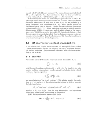 44 Shifted Laplace preconditioner
which is called “shifted Laplace operator”. The preconditioners used in [12] and
[64] also belong to this class of preconditioners. They can be recovered from
(4.1) by setting (β1, β2) = (0, 0) and (β1, β2) = (−1, 0), respectively.
In this chapter we discuss the shifted Laplace preconditioner in detail. To
get insight in this class of preconditioners we ﬁrst look at a 1D analysis for the
continuous operator with a “real” shift as used in [12] and [64], followed by a
purely “imaginary” shift (introduced in [37, 38]). Then, spectral analysis on
the discrete level is given in Section 4.2 under the restriction that the discrete
formulation of M(β1,β2) (4.1) should result in a (complex) symmetric, positive
deﬁnite matrix (CSPD). A convergence analysis which is based on the conver-
gence rate of GMRES is derived in Section 4.3. We then show in Section 4.4 that
the convergence is gridsize-independent. Some preliminary numerical results are
presented in Section 4.5, to show the eﬀectiveness of this class of preconditioners
for a simple heterogeneous Helmholtz problem.
4.1 1D analysis for constant wavenumbers
In this section some analysis which motivates the development of the shifted
Laplace preconditioners is given. For simplicity and clarity we provide the anal-
ysis for the “undamped”, one-dimensional Helmholtz equation in this section.
Thus, α = 0 in (1.26).
4.1.1 Real shift
We consider here a 1D Helmholtz equation in a unit domain Ω = (0, 1):
−
d2
u
dx2
1
− k2
u = 0, (4.2)
with Dirichlet boundary conditions u(0) = u(1) = 0. For simplicity we only
consider problems with constant k over Ω. A non-trivial solution for the related
continuous eigenvalue problem
−
d2
dx2
1
+ k2
u = λu. (4.3)
is a general solution of the form u = sin(ax1). This solution satisﬁes the condi-
tions at x1 = 0 and x1 = 1. By substituting this solution in (4.3) we arrive at
the following relation:
(k2
1
− k2
) sin(π 1x1) = λ sin(π 1x1) → λ 1
= k2
1
− k2
, (4.4)
where k 1 = π 1, 1 ∈ N/{0}. Thus, for large wavenumbers k the eigenvalues
change sign, indicating the indeﬁniteness of the problem.
In 1D the preconditioning operator (4.1) reads
Mβ1 := −
d2
dx2
1
− β1k2
, with β ≤ 0. (4.5)
 