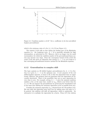 46 Shifted Laplace preconditioner
−6 −5 −4 −3 −2 −1 0
0
0.5
1
1.5
2
2.5
3
3.5
4
β
1
κεk
−1
Figure 4.1: Condition number κ of M−1
A vs. coeﬃcient β1 for the real shifted
Laplace preconditioner
which is the minimum value of κ for β1 ≤ 0 ∈ R (see Figure 4.1).
The relation (4.10) tells us that taking the leading part of the Helmholtz
equation (i.e. the Laplacian term, β1 = 0) is generally advisable for high
wavenumbers, as advocated in [71]. However, this is no longer true for small
wavenumbers, for which the condition number of the preconditioned linear sys-
tem may become very large. From the convergence bound of CG (3.18) the
result (4.10) also gives an indication that setting β1 = −1 in (4.5) leads to a
fast converging preconditioned iterative method for the Helmholtz equation.
4.1.2 Generalization to complex shift
The basic analysis on 1D shifted Laplace preconditioners for β1 ≤ 0 in Sec-
tion 4.1.1 gives β1 = −1 as the optimum case. A nice property of the real
shifted Laplace operator, at least in 1D, is that the eigenvalues have an upper
bound. However, this property does not guarantee that the eigenvalues are fa-
vorably distributed. There is the possibility that one or more eigenvalues lie
very close to zero. For example, setting β1 = −1 gives the minimal condition
number κ but, at the same time, results in λmin which is not better than for
β1 = 0. We can improve the preconditioner by preserving the boundedness and
at the same time shifting the minimum eigenvalue as far as possible from zero.
Consider the minimum eigenvalue λmin obtained from the 1D problem (4.2).
We may shift this eigenvalue away from zero by adding some real value to λ.
In general, this addition will shift all eigenvalues, which is undesirable. An
alternative is to multiply the eigenvalues by a factor. From (4.7) the relation
 