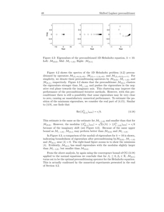 48 Shifted Laplace preconditioner
−10 0 10
−1
−0.5
0
0.5
1
Real
Imag −1 0 1
−1
−0.5
0
0.5
1
Real
−1 0 1
−1
−0.5
0
0.5
1
Real
Figure 4.2: Eigenvalues of the preconditioned 1D Helmholtz equation, k = 10.
Left: M(0,0), Mid: M(−1,0), Right: M(0,1)
Figure 4.2 shows the spectra of the 1D Helmholtz problem (4.2) precon-
ditioned by operators M(β1=0,β2=0), M(β1=−1,β2=0), and M(β1=0,β2=+1). For
simplicity, we denote these preconditioning operators by M(0,0), M(−1,0), and
M(0,1), respectively. Figure 4.2 shows that the preconditioner M(0,1) clusters
the eigenvalues stronger than M(−1,0) and pushes the eigenvalues in the neg-
ative real plane towards the imaginary axis. This clustering may improve the
performance of the preconditioned iterative methods. However, with this pre-
conditioner there is still a possibility that some eigenvalues may lie very close
to zero, causing an unsatisfactory numerical performance. To estimate the po-
sition of the minimum eigenvalues, we consider the real part of (4.15). Similar
to (4.9), one ﬁnds that
Re((λ 1
(0,1))min) = /k. (4.18)
This estimate is the same as the estimate for M(−1,0) and smaller than that for
M(0,0). However, the modulus |(λ 1
(0,1))min| =
√
2( /k) > |(λ 1
(−1,0))min| = /k
because of the imaginary shift (see Figure 4.3). Because of the same upper
bound as M(−1,0), M(0,1) may perform better than M(0,0) and M(−1,0).
In Figure 4.3, a comparison of the moduli of eigenvalues for k = 10 is shown,
indicating boundedness of eigenvalues after preconditioning byM(0,0), M(−1,0)
and M(0,1) near |λ| = 0. The right-hand ﬁgure zooms in to show the minimum
|λ|. Evidently, M(0,1) has small eigenvalues with the modulus slightly larger
than M(−1,0), but smaller than M(0,0).
From the above analysis, by again using the convergence bound of CG (3.18)
applied to the normal equations we conclude that for β1 ≤ 0, β2 ∈ R, M(0,1)
turns out to be the optimal preconditioning operator for the Helmholtz equation.
This is actually conﬁrmed by the numerical experiments presented in the end
of Section 4.2.
 