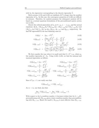 50 Shifted Laplace preconditioner
with uh the eigenvector corresponding to the discrete eigenvalue λ.
Both systems (4.19) and (4.20) are indeﬁnite if k2
is larger than the smallest
eigenvalue of Lh. In this case, the convergence properties of (4.20) are diﬃcult
to estimate. Therefore, for analysis purposes the subsequent analysis will be
based on a normal equations formulation of the preconditioned matrix system
(as in [64]).
Denote the ordered eigenvalues of Lh as 0 < µ1 ≤ · · · ≤ µN , and the normal
equations A∗
hAh, (M−1
h,(0,0)Ah)∗
(M−1
h,(0,0)Ah), (M−1
h,(−1,0)Ah)∗
(M−1
h,(−1,0)Ah) and
(M−1
h,(0,1)Ah)∗
(M−1
h,(0,1)Ah) as QA, Q(0,0), Q(−1,0) and Q(0,1), respectively. We
ﬁnd the eigenvalues in the four following cases as:
λ (QA) = µm − k2 2
, (4.22)
λ Q(0,0) =
µm − k2
µm
2
= 1 −
k2
µm
2
, (4.23)
λ Q(−1,0) =
µm − k2
µm + k2
2
= 1 −
2k2
µm + k2
2
, (4.24)
λ Q(0,1) =
µm − k2
µm + ˆjk2
µm − k2
µm + ˆjk2
= 1 −
2µmk2
µ2
m + k4
. (4.25)
We ﬁrst consider the case where k is small such that 0 < k2
< µ1, where µ1
the smallest eigenvalue of −Lh. Using (4.22)–(4.25), we ﬁnd the minimal and
maximal eigenvalues as follows:
λ (QA)min = µ1 − k2 2
, λ (QA)max = µN − k2 2
,
λ Q(0,0) min
= 1 −
k2
µ1
2
, λ Q(0,0) max
= 1 −
k2
µN
2
,
λ Q(−1,0) min
= 1 −
2k2
µ1 + k2
2
, λ Q(−1,0) max
= 1 −
2k2
µN + k2
2
,
λ Q(0,1) min
= 1 −
2µ1k2
µ2
1 + k4
, λ Q(0,1) max
= 1 −
2µN k2
µ2
N + k4
.
Since k2
/µ1 < 1, one easily sees that
λ Q(0,0) min
> λ Q(−1,0) min
.
As m → ∞, one ﬁnds also that
lim
µN →∞
λ Q(0,0) max
= lim
µN →∞
λ Q(−1,0) max
= 1.
With respect to the l2-condition number, it becomes evident that for k <
√
µ1,
preconditioning with Mh,(0,0) gives a lower condition number than precondition-
ing with Mh,(−1,0). Hence, for small k, Mh,(0,0) is more eﬀective than Mh,(−1,0).
 