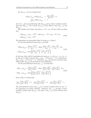 4.2 Spectral properties of the shifted Laplace preconditioner 51
For Mh,(0,1), one can compute that
λ Q(0,1) min
/λ Q(0,0) min
=
(µ1 + k2
)2
µ2
1 + k4
> 1,
lim
µN →∞
λ Q(0,1) max
= 1.
So, for k <
√
µ1, preconditioning with Mh,(0,0) gives a better condition number
than with Mh,(0,1). For k small, Mh,(0,0) is more eﬀective than Mh,(−1,0) and
Mh,(0,1).
We consider now k large, such that µ1 < k2
< µN . For QA (4.22), one ﬁnds
that
λ (QA)min = µm1 − k2 2
, where |µm1 − k2
| ≤ |µm − k2
|, ∀m,
λ (QA)max = µN − k2 2
.
(4.26)
The eigenvalues are unbounded either for large µN or large k.
For the preconditioned system Q(0,0) one ﬁnds
λ Q(0,0) min
=
µm2 − k2
µm2
2
, where
µm2 − k2
µm2
≤
µm − k2
µm
, ∀m,
λ Q(0,0) max
= max
µN − k2
µN
2
,
µ1 − k2
µ1
2
.
(4.27)
In this case, there will be boundedness for large µN , i.e., for µN → ∞, λN = 1
as long as k is ﬁnite (because limk→∞((µm − k2
)/(µm))2
= ∞). Furthermore,
limµ1→0((µ1 − k2
)/(µ1))2
= ∞. Therefore, λmax can become extremely large,
which makes Mh,(0,0) less favorable for preconditioning.
For the preconditioned system Q(−1,0), one ﬁnds that
λ Q(−1,0) min
=
µm3 − k2
µm3 + k2
2
, where
µm3 − k2
µm3 + k2
≤
µm − k2
µm + µm3
, ∀m,
λ Q(−1,0) max
= max
µN − k2
µN + k2
2
,
µ1 − k2
µ1 + k2
2
.
(4.28)
From (4.28), it is found that
lim
µN →∞
µN − k2
µN + k2
2
= 1; lim
µ1→0
µ1 − k2
µ1 + k2
2
= 1; lim
k→∞
µm − k2
µm + k2
2
= 1.
The preconditioned system M−1
h,(−1,0)Ah is always bounded above by one, i.e.
the eigenvalues are always clustered. Moreover, Mh,(−1,0) provides a better
condition number than Mh,(0,0). For large k, Mh,(−1,0) is more eﬀective than
Mh,(0,0).
 