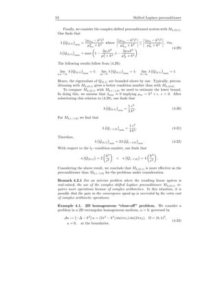 52 Shifted Laplace preconditioner
Finally, we consider the complex shifted preconditioned system with Mh,(0,1).
One ﬁnds that
λ Q(0,1) min
=
(µm4 − k2
)2
µ2
m4
+ k4
where
(µm4 − k2
)2
µ2
m4
+ k4
≤
(µm − k2
)2
µ2
m + k4
, ∀m,
λ Q(0,1) max
= max 1 −
2µ1k2
µ2
1 + k4
, 1 −
2µN k2
µ2
N + k4
.
(4.29)
The following results follow from (4.29):
lim
µN →∞
λ Q(0,1) max
= 1; lim
µ1→0
λ Q(0,1) max
= 1; lim
k→∞
λ Q(0,1) max
= 1.
Hence, the eigenvalues of Q(0,1) are bounded above by one. Typically, precon-
ditioning with Mh,(0,1) gives a better condition number than with Mh,(0,0).
To compare Mh,(0,1) with Mh,(−1,0) we need to estimate the lower bound.
In doing this, we assume that λmin ≈ 0 implying µm = k2
+ , > 0. After
substituting this relation to (4.29), one ﬁnds that
λ Q(0,1) min
=
1
2
2
k4
. (4.30)
For Mh,(−1,0) we ﬁnd that
λ Q(−1,0) min
=
1
4
2
k4
. (4.31)
Therefore,
λ Q(0,1) min
= 2λ Q(−1,0) min
. (4.32)
With respect to the l2−condition number, one ﬁnds that
κ Q(0,1) = 2
k4
2
< κ Q(−1,0) = 4
k4
2
.
Considering the above result, we conclude that Mh,(0,1) is more eﬀective as the
preconditioner than Mh,(−1,0) for the problems under consideration.
Remark 4.2.1 For an interior problem where the resulting linear system is
real-valued, the use of the complex shifted Laplace preconditioner Mh,(0,1) re-
quires more operations because of complex arithmetics. In this situation, it is
possible that the gain in the convergence speed-up is overruled by the extra cost
of complex arithmetic operations.
Example 4.1. 2D homogeneous “close-oﬀ” problem. We consider a
problem in a 2D rectangular homogeneous medium, α = 0, governed by
Au := −∆ − k2
u = (5π2
− k2
) sin(πx1) sin(2πx2), Ω = (0, 1)2
,
u = 0, at the boundaries.
(4.33)
 