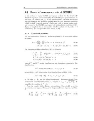 56 Shifted Laplace preconditioner
4.3 Bound of convergence rate of GMRES
In this section we apply GMRES convergence analysis for the discrete 2D
Helmholtz equation, preconditioned by the shifted Laplace preconditioner. In
particular, we consider Mh,(0,1) as the preconditioner. We ﬁrst provide the
spectral properties of a Helmholtz problem with Dirichlet boundary conditions
(which is called “closed-oﬀ problem”). In Section 4.3.2, we use the results to ob-
tain a bound for the GMRES convergence rate with radiation conditions (2.26).
Again, for simplicity we set wavenumber k to be constant over Ω, and α = 0
(undamped). We have presented these results in [40].
4.3.1 Closed-oﬀ problem
The two-dimensional, “closed-oﬀ” Helmholtz problem to be analyzed is deﬁned
as follows:
Au := −
∂2
u
∂x2
1
−
∂2
u
∂x2
2
− k2
u = 0, in Ω = (0, 1)2
, (4.34)
u(0, x2) = u(1, x2) = 0, u(x1, 0) = u(x1, 1) = 0. (4.35)
The eigenvalue problem related to (4.34)–(4.35) reads
−
∂2
∂x2
−
∂2
∂y2
− k2
u 1, 2
= λ 1, 2
u 1, 2
, 1, 2 ∈ N (4.36)
u 1, 2
(0, x2) = u 1, 2
(1, x2) = 0, (4.37)
u 1, 2
(x1, 0) = u 1, 2
(x1, 1) = 0, (4.38)
where u 1, 2
and λ 1 2
are the eigenfunctions and eigenvalues, respectively. The
eigenfunctions
u 1, 2
= sin( 1πx) sin( 2πy), for 1, 2 ∈ N. (4.39)
satisfy (4.36)-(4.38). Substituting these eigenfunctions in (4.36) yields
λ 1, 2
= k2
1
+ k2
2
− k2
, k 1 = 1π, k 2 = 2π. (4.40)
In this case k 1 , k 2 are the natural frequencies. Resonance occurs if the
wavenumber (or reduced frequency), k, is equal to k 1 2 := k2
1
+ k2
2
. It
resembles the condition λ 1, 2
= 0.
Now, the complex shifted Laplace preconditioner M(0,1) in 2D is used to
speed up the convergence. We can write the preconditioned eigenvalue problem
as
−
∂2
∂x2
1
+
∂2
∂x2
2
+ k2
u 1, 2
= λ 1, 2
p −
∂2
∂x2
1
−
∂2
∂x2
2
+ ˆjk2
u 1, 2
. (4.41)
 
