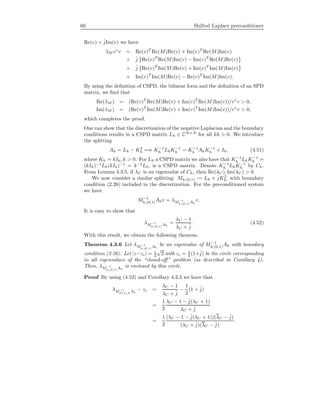 60 Shifted Laplace preconditioner
Re(v) + ˆjIm(v) we have
λM v∗
v = Re(v)T
Re(M)Re(v) + Im(v)T
Re(M)Im(v)
+ ˆj Re(v)T
Re(M)Im(v) − Im(v)T
Re(M)Re(v)
+ ˆj Re(v)T
Im(M)Re(v) + Im(v)T
Im(M)Im(v)
+ Im(v)T
Im(M)Re(v) − Re(v)T
Im(M)Im(v).
By using the deﬁnition of CSPD, the bilinear form and the deﬁnition of an SPD
matrix, we ﬁnd that
Re(λM ) = (Re(v)T
Re(M)Re(v) + Im(v)T
Re(M)Im(v))/v∗
v > 0,
Im(λM ) = (Re(v)T
Im(M)Re(v) + Im(v)T
Im(M)Im(v))/v∗
v > 0,
which completes the proof.
One can show that the discretization of the negative Laplacian and the boundary
conditions results in a CSPD matrix Lh ∈ CN×N
for all kh > 0. We introduce
the splitting
Ah = Lh − K2
h =⇒ K−1
h LhK−1
h = K−1
h AhK−1
h + Ih, (4.51)
where Kh = kIh, k > 0. For Lh a CSPD matrix we also have that K−1
h LhK−1
h =
(kIh)−1
Lh(kIh)−1
= k−2
Lh, is a CSPD matrix. Denote K−1
h LhK−1
h by Ch.
From Lemma 4.3.5, if λC is an eigenvalue of Ch, then Re(λC ), Im(λC ) > 0.
We now consider a similar splitting: Mh,(0,1) := Lh + ˆjK2
h, with boundary
condition (2.26) included in the discretization. For the preconditioned system
we have
M−1
h,(0,1)Ahv = λM−1
h,(0,1)
Ah
v.
It is easy to show that
λM−1
h,(0,1)
Ah
=
λC − 1
λC + ˆj
. (4.52)
With this result, we obtain the following theorem.
Theorem 4.3.6 Let λM−1
h,(0,1)
Ah
be an eigenvalue of M−1
h,(0,1)Ah with boundary
condition (2.26). Let |z−zc| = 1
2
√
2 with zc = 1
2 (1+ˆj) be the circle corresponding
to all eigenvalues of the “closed-oﬀ” problem (as described in Corollary 4).
Then, λM−1
h,(0,1)
Ah
is enclosed by this circle.
Proof By using (4.52) and Corollary 4.3.3 we have that
λM−1
(0,1),h
Ah
− zc =
λC − 1
λC + ˆj
−
1
2
(1 + ˆj)
=
1
2
λC − 1 − ˆj(λC + 1)
λC + ˆj
=
1
2
(λC − 1 − ˆj(λC + 1))(λC − ˆj)
(λC + ˆj)(λC − ˆj)
.
 