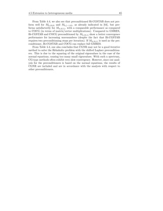 4.5 Extension to heterogeneous media 65
From Table 4.4, we also see that preconditioned Bi-CGSTAB does not per-
form well for Mh,(0,0) and Mh,(−1,0), as already indicated in [64], but per-
forms satisfactorily for Mh,(0,1), with a comparable performance as compared
to COCG (in terms of matrix/vector multiplications). Compared to GMRES,
Bi-CGSTAB and COCG preconditioned by Mh,(0,1) show a better convergence
performance for increasing wavenumbers (despite the fact that Bi-CGSTAB
requires two preconditioning steps per iteration). If Mh,(0,1) is used as the pre-
conditioner, Bi-CGSTAB and COCG can replace full GMRES.
From Table 4.4, one also concludes that CGNR may not be a good iterative
method to solve the Helmholtz problem with the shifted Laplace precondition-
ers. This is due to the squaring of the original eigenvalues in the case of the
normal equations, causing too many small eigenvalues. With such a spectrum,
CG-type methods often exhibit very slow convergence. However, since our anal-
ysis for the preconditioners is based on the normal equations, the results of
CGNR are included and are in accordance with the analysis with respect to
other preconditioners.
 