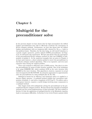 Chapter 5
Multigrid for the
preconditioner solve
In the previous chapter we have shown that for high wavenumbers the shifted
Laplace preconditioners were able to eﬀectively accelerate the convergence of
Krylov subspace methods. Furthermore, we have also shown that the shifted
Laplace preconditioner with an imaginary shift, denoted by Mh,(0,1), leads to
the preferred choice. Therefore, for the time being, we will restrict ourselves to
a purely complex symmetric, positive deﬁnite (CSPD) preconditioner. In Chap-
ter 6, we will loosen this requirement. We have also shown that the convergence
of the preconditioned Krylov subspace method (in that case GMRES) is inde-
pendent of gridsize h. In the numerical examples that are given in Chapter 4
we have used, however, a direct solution method to invert the preconditioner in
the Krylov subspace method algorithms. This is too expensive, and even more
expensive than solving the original problem.
There exist methods to eﬃciently solve a CSPD system. One idea is to solve
the preconditioner by means of other iterative methods. One of the techniques
is by using GMRESR [99], which combines GCR as the outer iteration with
GMRES as the inner iteration. This algorithm is, however, expensive in actual
tests if compared with Bi-CGSTAB. An attractive approach is to approximately
solve the preconditioner by using multigrid [20, 53, 92, 105].
Multigrid is known for its eﬃciency and robustness when it is applied to a
discrete elliptic operator. A multigrid method exhibits fast convergence inde-
pendent of gridsize, h, and with a complexity of O(N log N). To achieve such a
convergence, however, requires a careful design involving many components in
a multigrid method.
This chapter deals with multigrid for solving the preconditioner in the pre-
conditioned Krylov subspace method. We ﬁrst discuss the principles of multigrid
methods and the actual implementation of these principles. We then explain in
Section 5.2 why the application of multigrid directly to the Helmholtz equation
leads to convergence diﬃculties. In Section 5.4 we review Fourier analysis which
 