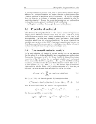 68 Multigrid for the preconditioner solve
is, among other existing analysis tools, used to quantitatively evaluate the per-
formance of a multigrid algorithm. We restrict ourselves to geometric multigrid.
Algebraic multigrid is beyond the scope of this thesis. The method explained
here can, however, be extended to algebraic multigrid (alongside a ﬁnite ele-
ment discretization). Because the geophysical applications are performed on
rectangular domains, geometric multigrid is fully satisfactory.
In Chapter 6 we will use the concepts discussed in this chapter.
5.1 Principles of multigrid
The eﬃciency of multigrid methods to solve a linear system arising from an
elliptic partial diﬀerential equation comes from two facts. First of all, many
classical iterative methods have a strong smoothing eﬀect on the error of any
approximation. The error is not necessarily small, but smooth. This is called
smoothing, which is the ﬁrst principle of multigrid. The second principle is the
so-called coarse grid correction (CGC). Any smooth quantity on a ﬁne grid can
be well approximated on a coarse grid by a suitable procedure. In the subsequent
sections we elaborate these two principles of multigrid more.
5.1.1 From two-grid method to multigrid
To be more technical, we consider a two-grid method, with a grid sequence
Ωh, ΩH , where Ωh is the ﬁne grid and ΩH a corresponding coarse grid obtained
by doubling the gridsize, i.e. H = 2h. We say that ΩH is obtained by standard
coarsening of Ωh. To see how the two multigrid principles work on two grid
levels, we consider the Poisson equation: −∆u = g, with Dirichlet boundary
conditions, discretized by the ﬁve-point ﬁnite diﬀerence stencil. This leads to
a linear system Lhuh = gh, with Lh = −∆h, the discrete negative Laplacian.
The domain is the unit square. If uj
h is an approximation of uh after the j-th
iteration, the error between these two quantities can be written as
vj
h := uh − uj
h =
n−1
1, 2=1
α 1, 2 sin(π 1x1) sin(π 2x2). (5.1)
For (x1, x2) = Ωh, the discrete operator ∆h has eigenfunctions
φ 1, 2
h (x1, x2) = sin(π 1x1) sin(π 2x2), 1, 2 = 1, 2, . . . ,
√
N − 1, (5.2)
with N the total unknowns. We consider four eigenfunctions
φ 1, 2
h , φ
√
N− 1,n− 2
h , φ
√
N− 1, 2
h , φ
√
N− 1, 2
h . (5.3)
On the coarse grid ΩH , we observe that
φ 1, 2
H = −φ
√
N− 1, 2
H = −φ −1,
√
N− 2
H = φ
√
N− 1,
√
N− 2
H . (5.4)
 