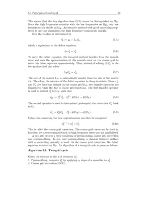 5.1 Principles of multigrid 69
This means that the four eigenfunctions (5.3) cannot be distinguished on ΩH .
Since the high frequencies coincide with the low frequencies on ΩH , only low
frequencies are visible on ΩH . An iterative method with good smoothing prop-
erties is one that annihilates the high frequency components quickly.
Now the residual is determined by
rj
h := gh − Lhuj
h, (5.5)
which is equivalent to the defect equation:
Lhvj
h = rj
h. (5.6)
To solve the defect equation, the two-grid method beneﬁts from the smooth
error and uses the approximation of this smooth error on the coarse grid to
solve this defect equation approximately. Thus, instead of solving (5.6), in the
two-grid method one solves
LH vj
H = rj
H . (5.7)
The size of the matrix LH is substantially smaller than the size of the matrix
Lh. Therefore, the solution of the defect equation is cheap to obtain. Since rj
H
and vj
H are functions deﬁned on the coarse grid ΩH , two transfer operators are
required to relate the ﬁne-to-coarse grid functions. The ﬁrst transfer operator
is used to restrict rj
h to ΩH , such that
rj
H := IH
h rj
h, IH
h : G(Ωh) → G(ΩH ). (5.8)
The second operator is used to interpolate (prolongate) the correction vj
H back
to Ωh:
vj
h := Ih
H vj
H , Ih
H : G(ΩH ) → G(Ωh). (5.9)
Using this correction, the new approximation can then be computed:
uj+1
h = uj
h + vj
h. (5.10)
This is called the coarse grid correction. The coarse grid correction by itself is,
however, not a converging method, as high frequency errors are not annihilated.
A two-grid cycle is a cycle consisting of presmoothing, coarse grid correction
and postsmoothing. In pre- and postsmoothing, a classical iterative method
with a smoothing property is used. In the coarse grid correction, the defect
equation is solved on ΩH . An algorithm of a two-grid cycle is given as follows.
Algorithm 5.1. Two-grid cycle
Given the solution at the j-th iteration uj
h.
1. Presmoothing: compute ¯uj
h by applying ν1 steps of a smoother to uj
h
2. Coarse grid correction (CGC)
 