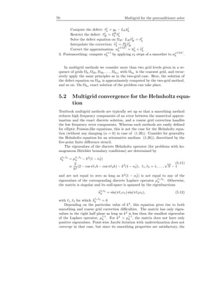 70 Multigrid for the preconditioner solve
Compute the defect: ¯rj
h = gh − Lh ¯uj
h
Restrict the defect: ¯rj
H = IH
h ¯rj
h
Solve the defect equation on ΩH : LHvj
H = ¯rj
h
Interpolate the correction: vj
h = Ih
H vj
H
Correct the approximation: uj,CGC
h = ¯uj
h + vj
h
3. Postsmoothing: compute uj+1
h by applying ν2 steps of a smoother to uj,CGC
h .
In multigrid methods we consider more than two grid levels given in a se-
quence of grids Ωh, Ω2h, Ω4h, . . . , Ωh0 , with Ωh0 is the coarsest grid, and recur-
sively apply the same principles as in the two-grid case. Here, the solution of
the defect equation on Ω2h is approximately computed by the two-grid method,
and so on. On Ωh0 exact solution of the problem can take place.
5.2 Multigrid convergence for the Helmholtz equa-
tion
Textbook multigrid methods are typically set up so that a smoothing method
reduces high frequency components of an error between the numerical approx-
imation and the exact discrete solution, and a coarse grid correction handles
the low frequency error components. Whereas such methods are easily deﬁned
for elliptic Poisson-like equations, this is not the case for the Helmholtz equa-
tion (without any damping (α = 0) in case of (1.26)). Consider for generality
the Helmholtz equation for an attenuative medium (1.26)), discretized by the
ﬁve-point ﬁnite diﬀerence stencil.
The eigenvalues of the discrete Helmholtz operator (for problems with ho-
mogeneous Dirichlet boundary conditions) are determined by
λ 1, 2
h = µ 1, 2
h − k2
(1 − αˆj)
≡
2
h2
(2 − cos π 1h − cos π 2h) − k2
(1 − αˆj), 1, 2 = 1, . . . ,
√
N − 1
(5.11)
and are not equal to zero as long as k2
(1 − αˆj) is not equal to any of the
eigenvalues of the corresponding discrete Laplace operator µ 1, 2
h . Otherwise,
the matrix is singular and its null-space is spanned by the eigenfunctions
u 1 2
h = sin(π 1x1) sin(π 2x2), (5.12)
with 1, 2 for which λ 1, 2
h = 0
Depending on the particular value of k2
, this equation gives rise to both
smoothing and coarse grid correction diﬃculties. The matrix has only eigen-
values in the right half plane as long as k2
is less than the smallest eigenvalue
of the Laplace operator, µ1,1
h . For k2
> µ1,1
h , the matrix does not have only
positive eigenvalues. Point-wise Jacobi iteration with underrelaxation does not
converge in that case, but since its smoothing properties are satisfactory, the
 