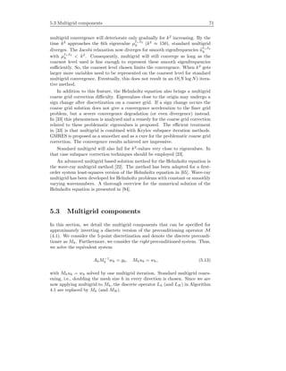 5.3 Multigrid components 71
multigrid convergence will deteriorate only gradually for k2
increasing. By the
time k2
approaches the 6th eigenvalue µ 1, 2
h (k2
≈ 150), standard multigrid
diverges. The Jacobi relaxation now diverges for smooth eigenfrequencies u 1, 2
h
with µ 1, 2
h < k2
. Consequently, multigrid will still converge as long as the
coarsest level used is ﬁne enough to represent these smooth eigenfrequencies
suﬃciently. So, the coarsest level chosen limits the convergence. When k2
gets
larger more variables need to be represented on the coarsest level for standard
multigrid convergence. Eventually, this does not result in an O(N log N) itera-
tive method.
In addition to this feature, the Helmholtz equation also brings a multigrid
coarse grid correction diﬃculty. Eigenvalues close to the origin may undergo a
sign change after discretization on a coarser grid. If a sign change occurs the
coarse grid solution does not give a convergence acceleration to the ﬁner grid
problem, but a severe convergence degradation (or even divergence) instead.
In [33] this phenomenon is analyzed and a remedy for the coarse grid correction
related to these problematic eigenvalues is proposed. The eﬃcient treatment
in [33] is that multigrid is combined with Krylov subspace iteration methods.
GMRES is proposed as a smoother and as a cure for the problematic coarse grid
correction. The convergence results achieved are impressive.
Standard multigrid will also fail for k2
-values very close to eigenvalues. In
that case subspace correction techniques should be employed [23].
An advanced multigrid based solution method for the Helmholtz equation is
the wave-ray multigrid method [22]. The method has been adapted for a ﬁrst-
order system least-squares version of the Helmholtz equation in [65]. Wave-ray
multigrid has been developed for Helmholtz problems with constant or smoothly
varying wavenumbers. A thorough overview for the numerical solution of the
Helmholtz equation is presented in [94].
5.3 Multigrid components
In this section, we detail the multigrid components that can be speciﬁed for
approximately inverting a discrete version of the preconditioning operator M
(4.1). We consider the 5-point discretization and denote the discrete precondi-
tioner as Mh. Furthermore, we consider the right preconditioned system. Thus,
we solve the equivalent system
AhM−1
h wh = gh, Mhuh = wh, (5.13)
with Mhuh = wh solved by one multigrid iteration. Standard multigrid coars-
ening, i.e., doubling the mesh size h in every direction is chosen. Since we are
now applying multigrid to Mh, the discrete operator Lh (and LH ) in Algorithm
4.1 are replaced by Mh (and MH).
 