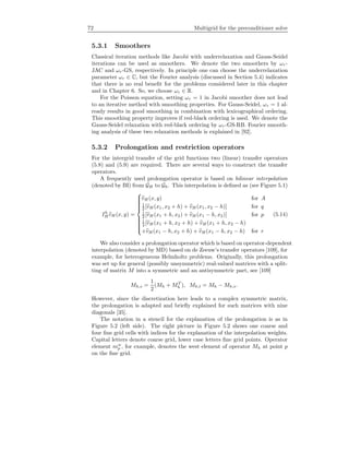 72 Multigrid for the preconditioner solve
5.3.1 Smoothers
Classical iteration methods like Jacobi with underrelaxation and Gauss-Seidel
iterations can be used as smoothers. We denote the two smoothers by ωr-
JAC and ωr-GS, respectively. In principle one can choose the underrelaxation
parameter ωr ∈ C, but the Fourier analysis (discussed in Section 5.4) indicates
that there is no real beneﬁt for the problems considered later in this chapter
and in Chapter 6. So, we choose ωr ∈ R.
For the Poisson equation, setting ωr = 1 in Jacobi smoother does not lead
to an iterative method with smoothing properties. For Gauss-Seidel, ωr = 1 al-
ready results in good smoothing in combination with lexicographical ordering.
This smoothing property improves if red-black ordering is used. We denote the
Gauss-Seidel relaxation with red-black ordering by ωr-GS-RB. Fourier smooth-
ing analysis of these two relaxation methods is explained in [92].
5.3.2 Prolongation and restriction operators
For the intergrid transfer of the grid functions two (linear) transfer operators
(5.8) and (5.9) are required. There are several ways to construct the transfer
operators.
A frequently used prolongation operator is based on bilinear interpolation
(denoted by BI) from GH to Gh. This interpolation is deﬁned as (see Figure 5.1)
Ih
H vH (x, y) =



vH (x, y) for A
1
2 [vH (x1, x2 + h) + vH (x1, x2 − h)] for q
1
2 [vH (x1 + h, x2) + vH (x1 − h, x2)] for p
1
4 [vH (x1 + h, x2 + h) + vH (x1 + h, x2 − h)
+vH (x1 − h, x2 + h) + vH (x1 − h, x2 − h) for r
(5.14)
We also consider a prolongation operator which is based on operator-dependent
interpolation (denoted by MD) based on de Zeeuw’s transfer operators [109], for
example, for heterogeneous Helmholtz problems. Originally, this prolongation
was set up for general (possibly unsymmetric) real-valued matrices with a split-
ting of matrix M into a symmetric and an antisymmetric part, see [109]
Mh,s =
1
2
(Mh + MT
h ), Mh,t = Mh − Mh,s.
However, since the discretization here leads to a complex symmetric matrix,
the prolongation is adapted and brieﬂy explained for such matrices with nine
diagonals [35].
The notation in a stencil for the explanation of the prolongation is as in
Figure 5.2 (left side). The right picture in Figure 5.2 shows one coarse and
four ﬁne grid cells with indices for the explanation of the interpolation weights.
Capital letters denote coarse grid, lower case letters ﬁne grid points. Operator
element mw
p , for example, denotes the west element of operator Mh at point p
on the ﬁne grid.
 