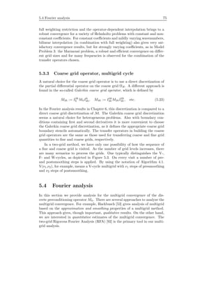 5.4 Fourier analysis 75
full weighting restriction and the operator-dependent interpolation brings to a
robust convergence for a variety of Helmholtz problems with constant and non-
constant coeﬃcients. For constant coeﬃcients and mildly varying wavenumbers,
bilinear interpolation (in combination with full weighting) also gives very sat-
isfactory convergence results, but for strongly varying coeﬃcients, as in Model
Problem 3: the Marmousi problem, a robust and eﬃcient convergence on diﬀer-
ent grid sizes and for many frequencies is observed for the combination of the
transfer operators chosen.
5.3.3 Coarse grid operator, multigrid cycle
A natural choice for the coarse grid operator is to use a direct discretization of
the partial diﬀerential operator on the coarse grid ΩH . A diﬀerent approach is
found in the so-called Galerkin coarse grid operator, which is deﬁned by
M2h := I2h
h MhIh
2h, M4h := I4h
2h M2hI2h
4h , etc. (5.23)
In the Fourier analysis results in Chapter 6, this discretization is compared to a
direct coarse grid discretization of M. The Galerkin coarse grid discretization
seems a natural choice for heterogeneous problems. Also with boundary con-
ditions containing ﬁrst and second derivatives it is more convenient to choose
the Galerkin coarse grid discretization, as it deﬁnes the appropriate coarse grid
boundary stencils automatically. The transfer operators in building the coarse
grid operators are the same as those used for transferring coarse and ﬁne grid
quantities to ﬁne and coarse grids, respectively.
In a two-grid method, we have only one possibility of how the sequence of
a ﬁne and coarse grid is visited. As the number of grid levels increases, there
are many scenarios to process the grids. One typically distinguishes the V-,
F- and W-cycles, as depicted in Figure 5.3. On every visit a number of pre-
and postsmoothing steps is applied. By using the notation of Algorithm 4.1.
V(ν1,ν2), for example, means a V-cycle multigrid with ν1 steps of presmoothing
and ν2 steps of postsmoothing.
5.4 Fourier analysis
In this section we provide analysis for the multigrid convergence of the dis-
crete preconditioning operator Mh. There are several approaches to analyze the
multigrid convergence. For example, Hackbusch [53] gives analysis of multigrid
based on the approximation and smoothing properties of a multigrid method.
This approach gives, though important, qualitative results. On the other hand,
we are interested in quantitative estimates of the multigrid convergence. The
two-grid Rigorous Fourier Analysis (RFA) [92] is the primary tool in our multi-
grid analysis.
 