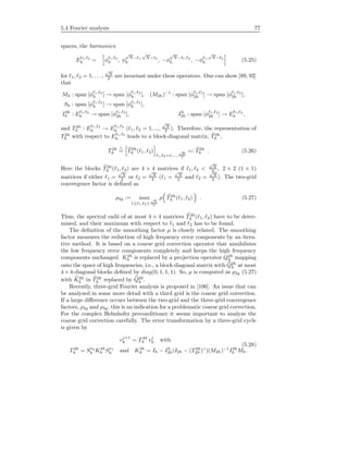 5.4 Fourier analysis 77
spaces, the harmonics:
E 1, 2
h = φ 1, 2
h , φ
√
N− 1,
√
N− 2
h , −φ
√
N− 1, 2
h , −φ 1,
√
N− 2
h (5.25)
for 1, 2 = 1, . . . ,
√
N
2 are invariant under these operators. One can show [89, 92]
that
Mh : span [φ 1, 2
h ] → span [φ 1, 2
h ], (M2h)−1
: span [φ 1, 2
2h ] → span [φ 1, 2
2h ],
Sh : span [φ 1, 2
h ] → span [φ 1, 2
h ],
I2h
h : E 1, 2
h → span [φ 1, 2
2h ], Ih
2h : span [φ 1, 2
2h ] → E 1, 2
h ,
and T2h
h : E 1, 2
h → E 1, 2
h ( 1, 2 = 1, ...,
√
N
2 ). Therefore, the representation of
T2h
h with respect to E 1, 2
h leads to a block-diagonal matrix, T2h
h ,
T2h
h
∧
= T2h
h ( 1, 2)
1, 2=1,...,
√
N
2
=: T2h
h . (5.26)
Here the blocks T2h
h ( 1, 2) are 4 × 4 matrices if 1, 2 <
√
N
2 , 2 × 2 (1 × 1)
matrices if either 1 =
√
N
2 or 2 =
√
N
2 ( 1 =
√
N
2 and 2 =
√
N
2 ). The two-grid
convergence factor is deﬁned as
ρ2g := max
1≤ 1, 2≤
√
N
2
ρ T2h
h ( 1, 2) . (5.27)
Thus, the spectral radii of at most 4 × 4 matrices T2h
h ( 1, 2) have to be deter-
mined, and their maximum with respect to 1 and 2 has to be found.
The deﬁnition of the smoothing factor µ is closely related. The smoothing
factor measures the reduction of high frequency error components by an itera-
tive method. It is based on a coarse grid correction operator that annihilates
the low frequency error components completely and keeps the high frequency
components unchanged. K2h
h is replaced by a projection operator Q2h
h mapping
onto the space of high frequencies, i.e., a block diagonal matrix with Q2h
h at most
4 × 4-diagonal blocks deﬁned by diag(0, 1, 1, 1). So, µ is computed as ρ2g (5.27)
with K2h
h in T2h
h replaced by Q2h
h .
Recently, three-grid Fourier analysis is proposed in [106]. An issue that can
be analyzed in some more detail with a third grid is the coarse grid correction.
If a large diﬀerence occurs between the two-grid and the three-grid convergence
factors, ρ2g and ρ3g, this is an indication for a problematic coarse grid correction.
For the complex Helmholtz preconditioner it seems important to analyze the
coarse grid correction carefully. The error transformation by a three-grid cycle
is given by
vj+1
h = T4h
h vj
h with
(5.28)
T4h
h = Sν2
h K4h
h Sν1
h and K4h
h = Ih − Ih
2h(I2h − (T4h
2h )γ
)(M2h)−1
I2h
h Mh.
 