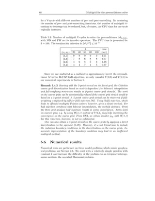 80 Multigrid for the preconditioner solve
for a V-cycle with diﬀerent numbers of pre- and post-smoothing. By increasing
the number of pre- and post-smoothing iterations, the number of multigrid it-
erations to converge can be reduced, but, of course, the CPU time for one cycle
typically increases.
Table 5.3: Number of multigrid V-cycles to solve the preconditioner Mh,(0,1),
with MD and FW as the transfer operators. The CPU time is presented for
k = 100. The termination criterion is rj
/r0
≤ 10−6
k time
(ν1, ν2) 20 40 60 80 100 (sec)
(1,0) 9 9 9 9 9 1.01
(1,1) 7 8 6 8 8 1.07
(2,1) 4 6 8 5 6 1.16
(1,2) 4 4 7 4 5 0.97
Since we use multigrid as a method to approximately invert the precondi-
tioner M in the Bi-CGSTAB algorithm, we only consider V(1,0) and V(1,1) in
our numerical experiments in Section 5.
Remark 5.4.2 Starting with the 5-point stencil on the ﬁnest grid, the Galerkin
coarse grid discretization based on matrix-dependent (or bilinear) interpolation
and full-weighting restriction results in 9-point coarse grid stencils. The work
on the coarse grids can be substantially reduced if the coarse grid stencil would be
based on a 5-point stencil. A 5-point coarse grid stencil can be recovered if full-
weighting is replaced by half (or full) injection [92]. Using (half) injection, which
leads to eﬃcient multigrid Poisson solvers, however, gives a slower method. For
half injection combined with bilinear interpolation, the method diverges. From
the three-grid analysis half injection results in worse convergence. Extra work
on coarser grid, e.g. by using W(1,1) instead of V(1,1) may help improving the
convergence on the coarse grid. From RFA, we obtain smaller ρ3g with W(1,1)
but this reduction, however, is not so substantial.
One can also obtain a 5-point stencil on the coarse grids by applying a direct
discretization to the operator (5.29). However, it is not trivial how to include
the radiation boundary conditions in the discretization on the coarse grids. In-
accurate representation of the boundary condition may lead to an ineﬃcient
multigrid method.
5.5 Numerical results
Numerical tests are performed on three model problems which mimic geophys-
ical problems; see Section 2.6. We start with a relatively simple problem with
constant k and increase the diﬃculty of the problem to an irregular heteroge-
neous medium, the so-called Marmousi problem.
 