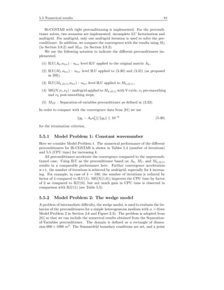 5.5 Numerical results 81
Bi-CGSTAB with right preconditioning is implemented. For the precondi-
tioner solves, two scenarios are implemented: incomplete LU factorization and
multigrid. For multigrid, only one multigrid iteration is used to solve the pre-
conditioner. In addition, we compare the convergence with the results using MI
(in Section 3.8.2) and MSV (in Section 3.8.3).
We use the following notation to indicate the diﬀerent preconditioners im-
plemented.
(1) ILU(Ah,nlev) : nlev level ILU applied to the original matrix Ah,
(2) ILU(MI ,nlev) : nlev level ILU applied to (3.30) and (3.31) (as proposed
in [69]).
(3) ILU(Mh,(0,1),nlev) : nlev level ILU applied to Mh,(0,1),
(4) MG(V,ν1,ν2) : multigrid applied to Mh,(0,1) with V-cycle, ν1 pre-smoothing
and ν2 post-smoothing steps,
(5) MSV : Separation-of-variables preconditioner as deﬁned in (3.33).
In order to compare with the convergence data from [81] we use
gh − Ahuj
h / gh ≤ 10−6
(5.30)
for the termination criterion.
5.5.1 Model Problem 1: Constant wavenumber
Here we consider Model Problem 1. The numerical performance of the diﬀerent
preconditioners for Bi-CGSTAB is shown in Tables 5.4 (number of iterations)
and 5.5 (CPU time) for increasing k.
All preconditioners accelerate the convergence compared to the unprecondi-
tioned case. Using ILU as the preconditioner based on Ah, MI , and Mh,(0,1)
results in a comparable performance here. Further convergence acceleration
w.r.t. the number of iterations is achieved by multigrid, especially for k increas-
ing. For example, in case of k = 100, the number of iterations is reduced by
factor of 4 compared to ILU(1). MG(V(1,0)) improves the CPU time by factor
of 2 as compared to ILU(0), but not much gain in CPU time is observed in
comparison with ILU(1) (see Table 5.5).
5.5.2 Model Problem 2: The wedge model
A problem of intermediate diﬃculty, the wedge model, is used to evaluate the be-
havior of the preconditioners for a simple heterogeneous medium with α = 0(see
Model Problem 2 in Section 2.6 and Figure 2.3). The problem is adopted from
[81] so that we can include the numerical results obtained from the Separation-
of-Variables preconditioner. The domain is deﬁned as a rectangle of dimen-
sion 600 × 1000 m2
. The Sommerfeld boundary conditions are set, and a point
 