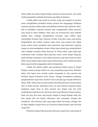 3



sekitar pabrik dan muara Sungai Kampar terutama di dasar perairan, serta untuk
melihat pengaruhnya terhadap ikan baung yang hidup di dalamnya.
       Limbah pabrik yang masuk ke perairan sungai dan mengalir ke perairan
muara mengakibatkan perubahan kualitas perairan dan mengganggu kehidupan
organisme perairan, bahkan dapat menyebabkan kematian bagi organisme (ikan).
Hal ini disebabkan organisme perairan akan mengakumulasi bahan pencemar
yang masuk ke dalam tubuhnya. Pada suatu saat konsentrasinya akan melebihi
ambang batas, sehingga mengakibatkan kerusakan organ bahkan dapat
menyebabkan kematian bagi organisme tersebut. Kerusakan organ yang terkena
dampak/akibat dari limbah, terutama logam berat yang pertama kali adalah
insang, karena insang merupakan organ pernafasan yang berinteraksi langsung
dengan air untuk mendapatkan oksigen. Selain organ insang yang memperlihatkan
reaksi terhadap masuknya bahan pencemar ke dalam tubuh, organ ginjal juga
memberikan reaksi terhadap bahan pencemar karena sesuai dengan fungsinya
ginjal berfungsi menetralisir racun (bahan pencemar) yang telah masuk ke dalam
tubuh. Sesuai dengan fungsi kedua organ tersebut kiranya perlu melihat kerusakan
kedua organ tersebut menggunakan analisis histopatologi.
       Limbah dari aktifitas pabrik yang membuang limbah cairnya ke Sungai
Kampar umumnya berupa limbah cair yang mengandung logam berat. Diketahui
bahwa sifat logam berat tersebut mudah mengendap di dasar perairan dan
berikatan dengan komponen kimia lainnya, sehingga kemungkinan terjadinya
pengakumulasian logam berat tersebut di dasar perairan juga menjadi lebih besar
(Riani, 2004). Oleh karena itu untuk melihat efek bahan pencemar terutama logam
berat di dalam perairan, diperlukan hewan uji yang berkaitan langsung dengan
kandungan logam berat di dasar perairan atau dengan kata lain perlu
mendeteksinya pada hewan uji, khususnya ikan yang habitatnya di dasar perairan.
Salah satu jenis ikan dasar yang banyak terdapat di Sungai Kampar mulai dari
hulu sampai hilir dan banyak dikonsumsi oleh masyarakat setempat dan
mempunyai nilai ekonomis (jual) yang tinggi adalah ikan baung, sehingga ikan
ini dapat dijadikan sebagai hewan uji di perairan Sungai Kampar mulai dari hulu
sampai hilir.
       Penelitian tentang bahan pencemar khususnya logam berat yang berada di
 