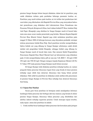 4



perairan Sungai Kampar belum banyak dilakukan, dalam hal ini penelitian yang
sudah dilakukan terbatas pada perubahan beberapa parameter kualitas air.
Penelitian yang masih terbatas pada kualitas air ini terlihat dari pemberitaan dari
surat kabar yang dikeluarkan oleh Bapedal Provinsi Riau yang menyatakan bahwa
dari pemeriksaan yang dilakukan oleh Laboratorium Dinas Pemukiman dan
Prasarana Wilayah (Kimpraswil) Riau, hasil olahan limbah PT Riau Andalan Pulp
And Paper (Riaupulp) yang dialirkan ke Sungai Kampar masih di bawah baku
mutu atau aman sesuai standar pemerintah yang berlaku. Menurut Kepala Bapedal
Provinsi Riau Khairul Zainal, Bapedal juga telah melakukan penelitian pada
tanggal 22 Maret 2006 di beberapa kawasan yang dinyatakan penduduk setempat
terkena pencemaran limbah Riau Pulp. Hasil penelitian tersebut memperlihatkan
bahwa limbah cair yang dibuang ke Sungai Kampar sebelumnya sudah diolah
melalui unit pengolahan limbah Riaupulp, sehingga limbah yang dibuang ke
Sungai Kampar masih di bawah baku mutu. Dan menurut Kabid Pengendalian
Pencemaran Bapedal Riau Maruf Mariadi hasil uji laboratorium yang dilakukan
pada 14 titik memperlihatkan bahwa pH air rata-rata 7,48, B0D 5 - 88 mg/l, COD
294 mg/l, dan TSS 60 mg/l. Dengan mengacu kepada Keputusan Menteri LH No
51 Tahun 1995 maka perairan Sungai Kampar masih belum tercemar
       Di Sungai Kampar telah dilakukan penelitian terhadap kualitas air, namun
pengaruh bahan pencemar khususnya logam berat yang berada di dasar perairan
terhadap organ tubuh ikan demersal, khususnya ikan baung belum pernah
dilakukan. Oleh sebab itu penelitian ini dilakukan untuk melihat efek pencemaran
di perairan Sungai Kampar di Provinsi Riau terhadap ikan demersal khususnya
ikan baung.


1.3. Tujuan Dan Manfaat
       Secara garis besar penelitian ini bertujuan untuk mendapatkan informasi
kandungan bahan pencemar dari berbagai aktivitas manusia yang berada di sekitar
perairan Sungai Kampar, khususnya bahan pencemar yang ditimbulkan dari
aktifitas industri terhadap organisme perairan. Untuk mencapai tujuan tersebut,
maka tujuan antara dari penelitian ini adalah :
1. Untuk melihat besar kandungan bahan pencemar dan kerusakan pada jaringan
 