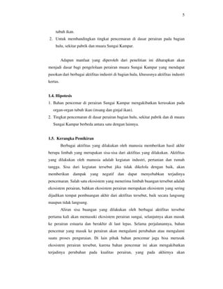 5



    tubuh ikan.
2. Untuk membandingkan tingkat pencemaran di dasar perairan pada bagian
    hulu, sekitar pabrik dan muara Sungai Kampar.


          Adapun manfaat yang diperoleh dari penelitian ini diharapkan akan
menjadi dasar bagi pengelolaan perairan muara Sungai Kampar yang mendapat
pasokan dari berbagai aktifitas industri di bagian hulu, khususnya aktifitas industri
kertas.


1.4. Hipotesis
1. Bahan pencemar di perairan Sungai Kampar mengakibatkan kerusakan pada
   organ-organ tubuh ikan (insang dan ginjal ikan).
2. Tingkat pencemaran di dasar perairan bagian hulu, sekitar pabrik dan di muara
   Sungai Kampar berbeda antara satu dengan lainnya.


1.5. Kerangka Pemikiran
          Berbagai aktifitas yang dilakukan oleh manusia memberikan hasil akhir
berupa limbah yang merupakan sisa-sisa dari aktifitas yang dilakukan. Aktifitas
yang dilakukan oleh manusia adalah kegiatan industri, pertanian dan rumah
tangga. Sisa dari kegiatan tersebut jika tidak dikelola dengan baik, akan
memberikan       dampak   yang   negatif   dan dapat     menyebabkan      terjadinya
pencemaran. Salah satu ekosistem yang menerima limbah buangan tersebut adalah
ekosistem perairan, bahkan ekosistem perairan merupakan ekosistem yang sering
dijadikan tempat pembuangan akhir dari aktifitas tersebut, baik secara langsung
maupun tidak langsung.
          Aliran sisa buangan yang dilakukan oleh berbagai aktifitas tersebut
pertama kali akan memasuki ekosistem perairan sungai, selanjutnya akan masuk
ke perairan estuaria dan berakhir di laut lepas. Selama perjalanannya, bahan
pencemar yang masuk ke perairan akan mengalami perubahan atau mengalami
suatu proses penguraian. Di lain pihak bahan pencemar juga bisa merusak
ekosistem perairan tersebut, karena bahan pencemar ini akan mengakibatkan
terjadinya perubahan pada kualitas perairan, yang pada akhirnya akan
 