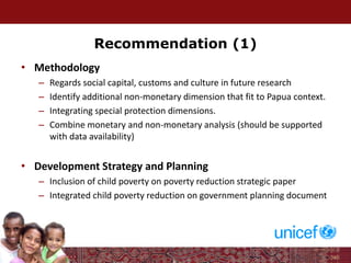 Recommendation (1)
• Methodology
– Regards social capital, customs and culture in future research
– Identify additional non-monetary dimension that fit to Papua context.
– Integrating special protection dimensions.
– Combine monetary and non-monetary analysis (should be supported
with data availability)
• Development Strategy and Planning
– Inclusion of child poverty on poverty reduction strategic paper
– Integrated child poverty reduction on government planning document
 