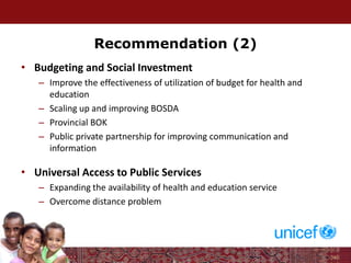 Recommendation (2)
• Budgeting and Social Investment
– Improve the effectiveness of utilization of budget for health and
education
– Scaling up and improving BOSDA
– Provincial BOK
– Public private partnership for improving communication and
information
• Universal Access to Public Services
– Expanding the availability of health and education service
– Overcome distance problem
 