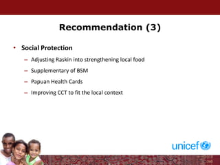Recommendation (3)
• Social Protection
– Adjusting Raskin into strengthening local food
– Supplementary of BSM
– Papuan Health Cards
– Improving CCT to fit the local context
 