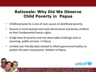 Rationale: Why Did We Observe
Child Poverty in Papua
• Childhood poverty is one of root causes of adulthood poverty.
• Poverty is multi-faceted and multi-dimensional and denies children
on their fundamental human rights.
• A high level of poverty and real observable challenge exist in
accessing public services in Papua.
• Limited user friendly data existed to inform government policy to
protect the poor and poorest children in Papua.
 
