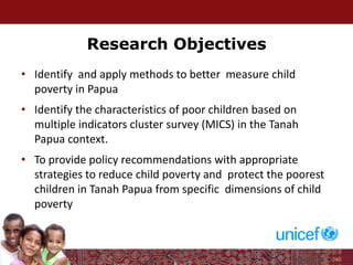 Research Objectives
• Identify and apply methods to better measure child
poverty in Papua
• Identify the characteristics of poor children based on
multiple indicators cluster survey (MICS) in the Tanah
Papua context.
• To provide policy recommendations with appropriate
strategies to reduce child poverty and protect the poorest
children in Tanah Papua from specific dimensions of child
poverty
 