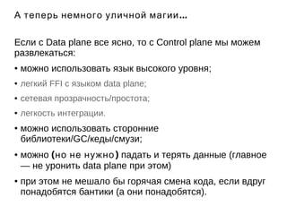 А теперь немного уличной магии... 
Если с Data plane все ясно, то с Control plane мы можем 
развлекаться: 
● можно использовать язык высокого уровня; 
● легкий FFI с языком data plane; 
● сетевая прозрачность/простота; 
● легкость интеграции. 
● можно использовать сторонние 
библиотеки/GC/кеды/смузи; 
● можно (но не нужно) падать и терять данные (главное 
— не уронить data plane при этом) 
● при этом не мешало бы горячая смена кода, если вдруг 
понадобятся бантики (а они понадобятся). 
 