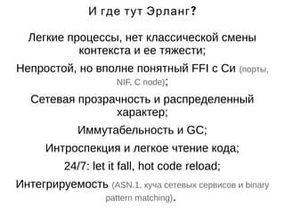 И где тут Эрланг? 
Легкие процессы, нет классической смены 
контекста и ее тяжести; 
Непростой, но вполне понятный FFI с Си (порты, 
NIF, C node); 
Сетевая прозрачность и распределенный 
характер; 
Иммутабельность и GC; 
Интроспекция и легкое чтение кода; 
24/7: let it fall, hot code reload; 
Интегрируемость (ASN.1, куча сетевых сервисов и binary 
pattern matching). 
 