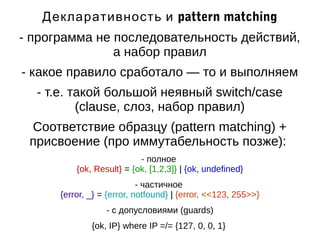 Декларативность и pattern matching 
- программа не последовательность действий, 
а набор правил 
- какое правило сработало — то и выполняем 
- т.е. такой большой неявный switch/case 
(clause, слоз, набор правил) 
Соответствие образцу (pattern matching) + 
присвоение (про иммутабельность позже): 
- полное 
{ok, Result} = {ok, [1,2,3]} | {ok, undefined} 
- частичное 
{error, _} = {error, notfound} | {error, <<123, 255>>} 
- с допусловиями (guards) 
{ok, IP} where IP =/= {127, 0, 0, 1} 
 