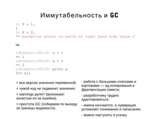 Иммутабельность и GC 
1> P = 1. 
1 
2> P = 2. 
** exception error: no match of right hand side value 2 
vs. 
irb(main):001:0> a = 1 
=> 1 
irb(main):002:0> a = 2 
=> 2 
irb(main):003:0> print a 
2=> nil 
+ все версии значения переменной; 
+ чужой код не подменит значения; 
+ warnings рулят! (возникают 
зачастую из-за ошибки); 
+ простота GC (собираем по выходу 
за границы видимости). 
- работа с большими списками и 
кортежами — ад копирования и 
фрагментация памяти; 
- разработчику трудно 
адаптироваться; 
- имена кончаются, а нумерация 
усложняет понимание и написание; 
- можно наступить в утечку. 
 