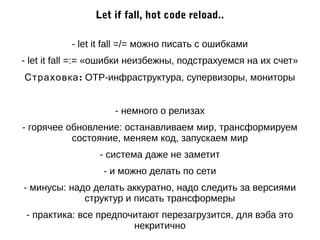 Let if fall, hot code reload.. 
- let it fall =/= можно писать с ошибками 
- let it fall =:= «ошибки неизбежны, подстрахуемся на их счет» 
Страховка: OTP-инфраструктура, супервизоры, мониторы 
- немного о релизах 
- горячее обновление: останавливаем мир, трансформируем 
состояние, меняем код, запускаем мир 
- система даже не заметит 
- и можно делать по сети 
- минусы: надо делать аккуратно, надо следить за версиями 
структур и писать трансформеры 
- практика: все предпочитают перезагрузится, для вэба это 
некритично 
 