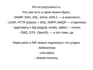 Интегрируемость 
Что уже есть и прям можно брать: 
- SNMP, SSH, SSL, telnet, ASN.1 — в комплекте; 
- LDAP, HTTP (classic + WS), XMPP, AMQP — стороннее; 
- адаптерты к БД (epgsql, eredis, sqlite) — полно; 
- ZMQ, GTK, OpenGL — и это тоже, да. 
Через ports и NIF можно подпихнуть что угодно: 
- библиотеки; 
- unix pipes; 
- shared memory. 
 