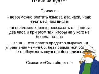 Плана не будет! 
Причины: 
- невозможно впитать язык за два часа, надо 
начать на нем писать 
- невозможно хорошо рассказать о языке за 
два часа и при этом так, чтобы ни у кого не 
болела голова 
- язык — это просто средство выражения 
управления чем-либо, без предметной области 
его обсуждать скучно и бесполезно 
Скажите «Спасибо, кэп!» 
 