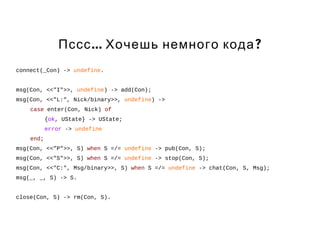 Пссс... Хочешь немного кода? 
connect(_Con) -> undefine. 
msg(Con, <<"I">>, undefine) -> add(Con); 
msg(Con, <<"L:", Nick/binary>>, undefine) -> 
case enter(Con, Nick) of 
{ok, UState} -> UState; 
error -> undefine 
end; 
msg(Con, <<"P">>, S) when S =/= undefine -> pub(Con, S); 
msg(Con, <<"S">>, S) when S =/= undefine -> stop(Con, S); 
msg(Con, <<"C:", Msg/binary>>, S) when S =/= undefine -> chat(Con, S, Msg); 
msg(_, _, S) -> S. 
close(Con, S) -> rm(Con, S). 
 