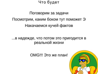 Что будет 
Поговорим за задачи 
Посмотрим, каким боком тут поможет Э 
Накачаемся кучей фактов 
...в надежде, что потом это пригодится в 
реальной жизни 
OMG!!! Это же план! 
 