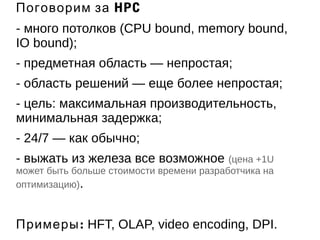 Поговорим за HPC 
- много потолков (CPU bound, memory bound, 
IO bound); 
- предметная область — непростая; 
- область решений — еще более непростая; 
- цель: максимальная производительность, 
минимальная задержка; 
- 24/7 — как обычно; 
- выжать из железа все возможное (цена +1U 
может быть больше стоимости времени разработчика на 
оптимизацию). 
Примеры: HFT, OLAP, video encoding, DPI. 
 