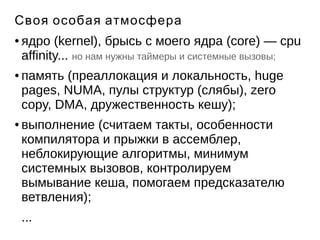 Своя особая атмосфера 
● ядро (kernel), брысь с моего ядра (core) — cpu 
affinity... но нам нужны таймеры и системные вызовы; 
● память (преаллокация и локальность, huge 
pages, NUMA, пулы структур (слябы), zero 
copy, DMA, дружественность кешу); 
● выполнение (считаем такты, особенности 
компилятора и прыжки в ассемблер, 
неблокирующие алгоритмы, минимум 
системных вызовов, контролируем 
вымывание кеша, помогаем предсказателю 
ветвления); 
... 
 