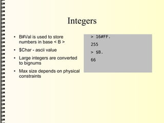 Integers
●   B#Val is used to store         > 16#FF.
    numbers in base < B >
                                   255
●   $Char - ascii value            > $B.
●   Large integers are converted   66
    to bignums
●   Max size depends on physical
    constraints
 